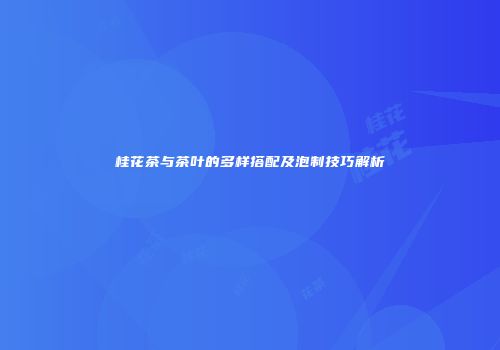 桂花茶与茶叶的多样搭配及泡制技巧解析