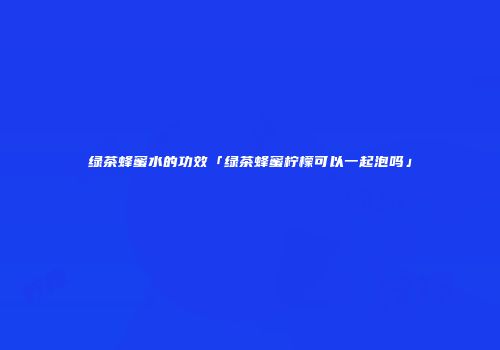 绿茶蜂蜜水的功效「绿茶蜂蜜柠檬可以一起泡吗」