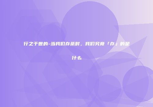 行之于世的-当我们存茶时，我们究竟「存」的是什么