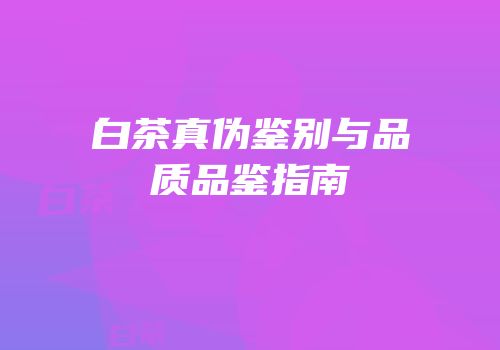 白茶真伪鉴别与品质品鉴指南