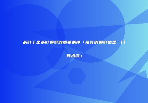 茶叶干是茶叶保鲜的重要条件「茶叶的保鲜也是一门技术活」