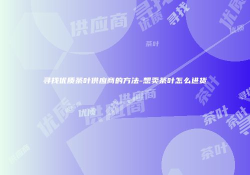 寻找优质茶叶供应商的方法-想卖茶叶怎么进货