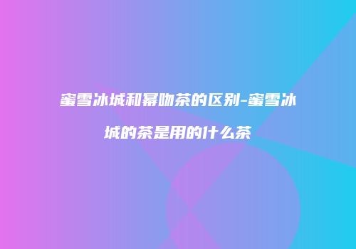 蜜雪冰城和幂吻茶的区别-蜜雪冰城的茶是用的什么茶