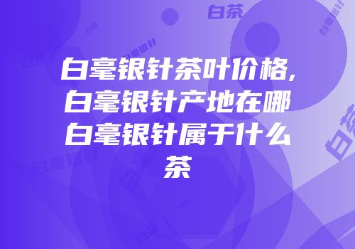 白毫银针茶叶价格,白毫银针产地在哪白毫银针属于什么茶