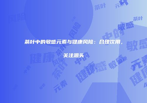 茶叶中的敏感元素与健康风险：合理饮用，关注源头