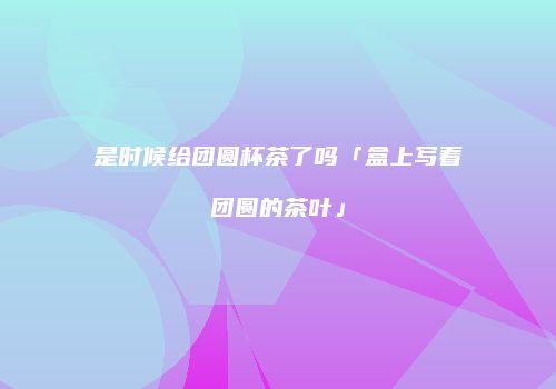 是时候给团圆杯茶了吗「盒上写着团圆的茶叶」