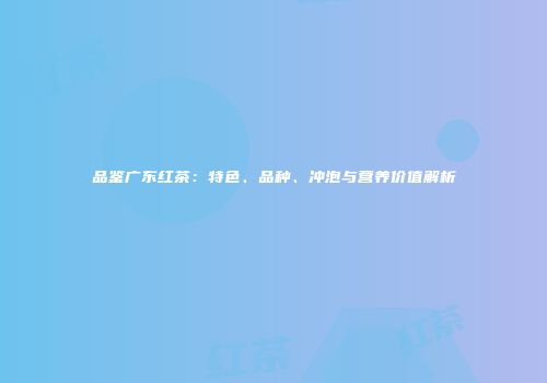 品鉴广东红茶：特色、品种、冲泡与营养价值解析