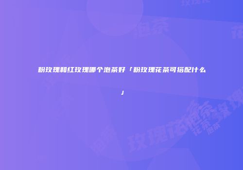 粉玫瑰和红玫瑰哪个泡茶好「粉玫瑰花茶可搭配什么」
