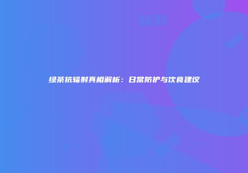 绿茶抗辐射真相解析：日常防护与饮食建议
