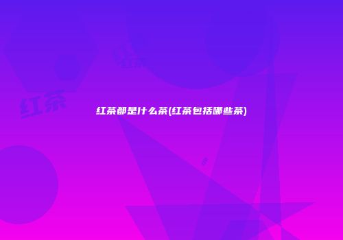 红茶都是什么茶(红茶包括哪些茶)
