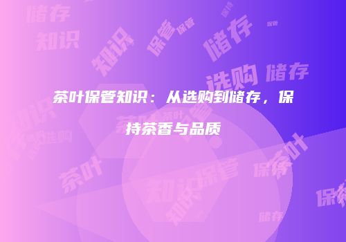 茶叶保管知识：从选购到储存，保持茶香与品质