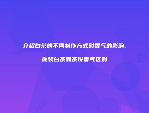 介绍白茶的不同制作方式对香气的影响,散装白茶和茶饼香气区别