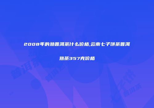 2008年的熟普洱茶什么价格,云南七子饼茶普洱熟茶357克价格