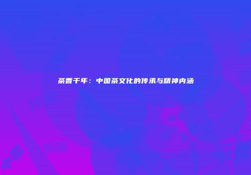 茶香千年：中国茶文化的传承与精神内涵