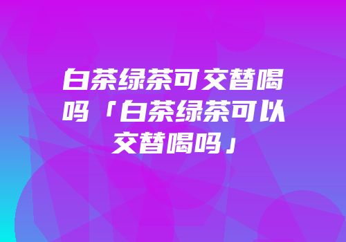 白茶绿茶可交替喝吗「白茶绿茶可以交替喝吗」