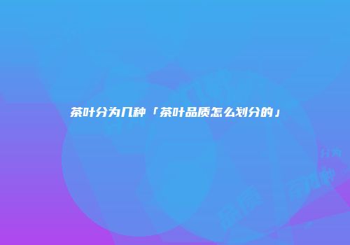 茶叶分为几种「茶叶品质怎么划分的」