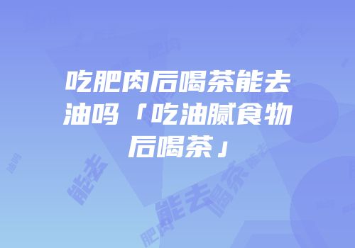 吃肥肉后喝茶能去油吗「吃油腻食物后喝茶」