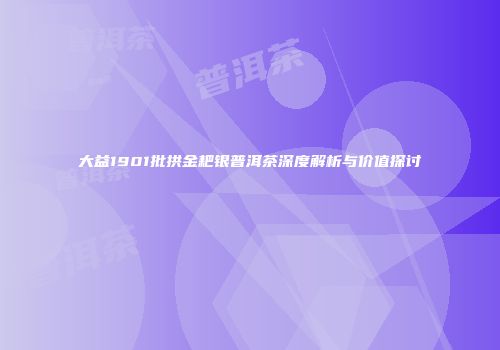 大益1901批拱金耙银普洱茶深度解析与价值探讨