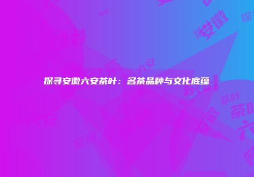 探寻安徽六安茶叶：名茶品种与文化底蕴