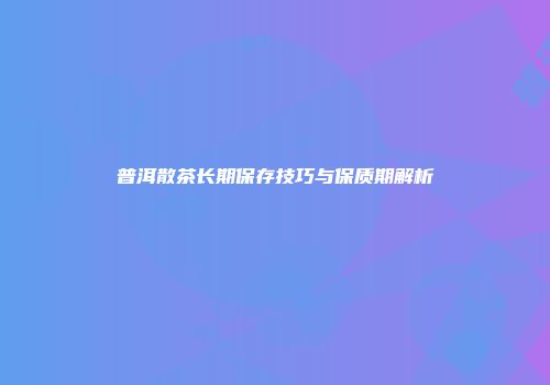 普洱散茶长期保存技巧与保质期解析