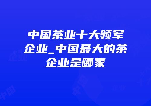 中国茶业十大领军企业_中国最大的茶企业是哪家
