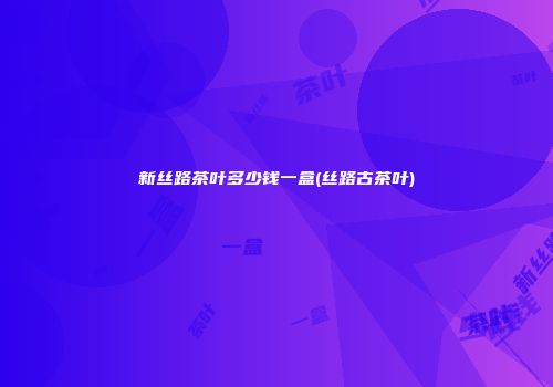 新丝路茶叶多少钱一盒(丝路古茶叶)