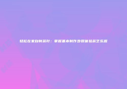 轻松在家自制茶叶：掌握基本制作步骤体验茶艺乐趣