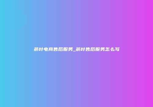 茶叶电商售后服务_茶叶售后服务怎么写
