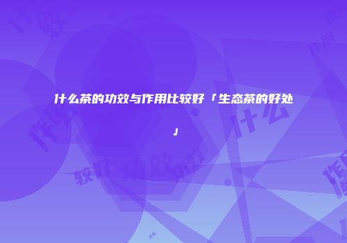 什么茶的功效与作用比较好「生态茶的好处」