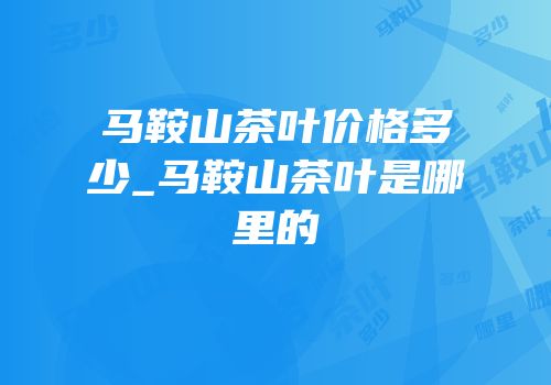 马鞍山茶叶价格多少_马鞍山茶叶是哪里的