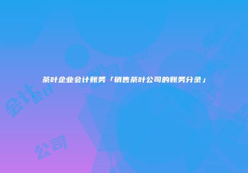 茶叶企业会计账务「销售茶叶公司的账务分录」