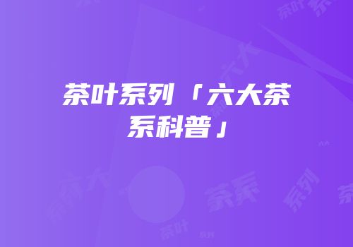 茶叶系列「六大茶系科普」