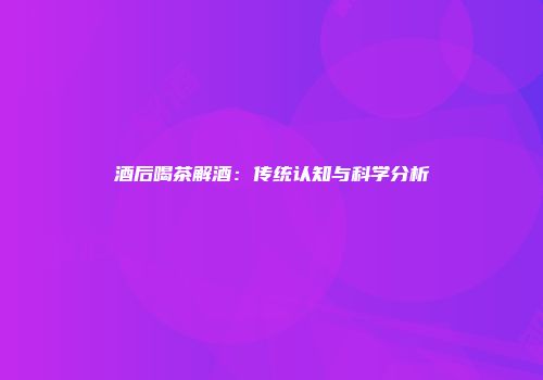 酒后喝茶解酒：传统认知与科学分析