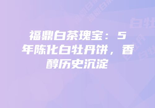 福鼎白茶瑰宝：5年陈化白牡丹饼，香醇历史沉淀