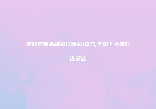 茶叶连锁品牌排行榜前10名,全国十大茶叶连锁店