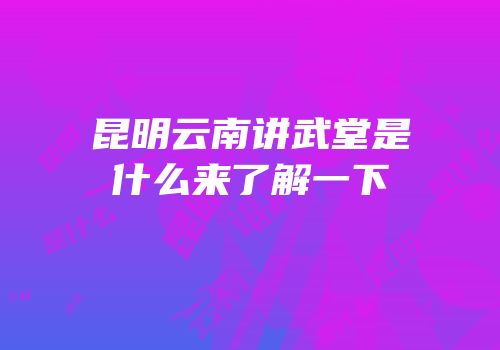 昆明云南讲武堂是什么来了解一下