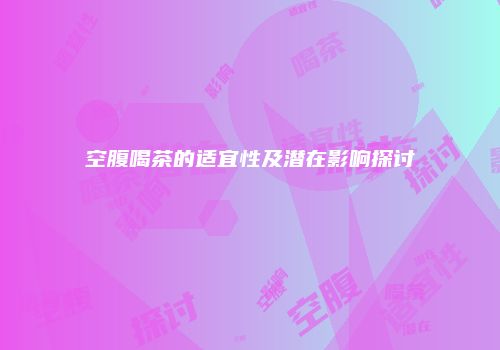 空腹喝茶的适宜性及潜在影响探讨