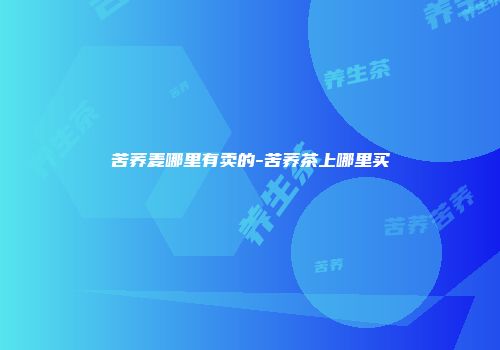 苦荞麦哪里有卖的-苦荞茶上哪里买