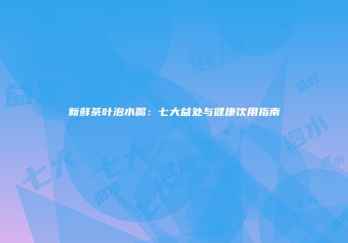 新鲜茶叶泡水喝：七大益处与健康饮用指南