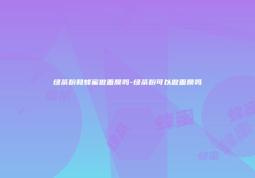 绿茶粉和蜂蜜做面膜吗-绿茶粉可以做面膜吗