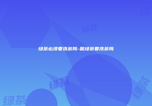 绿茶必须要洗茶吗-喝绿茶要洗茶吗