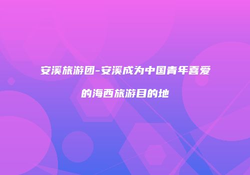 安溪旅游团-安溪成为中国青年喜爱的海西旅游目的地