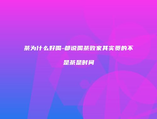 茶为什么好喝-都说喝茶败家其实贵的不是茶是时间