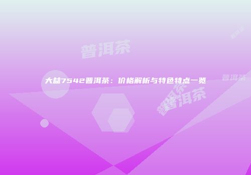 大益7542普洱茶：价格解析与特色特点一览