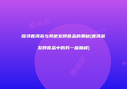 探寻普洱茶与其他发酵食品的奥秘(普洱茶发酵食品中的另一座巅峰)