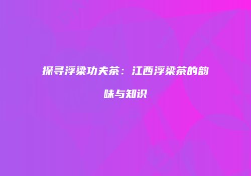 探寻浮梁功夫茶：江西浮梁茶的韵味与知识