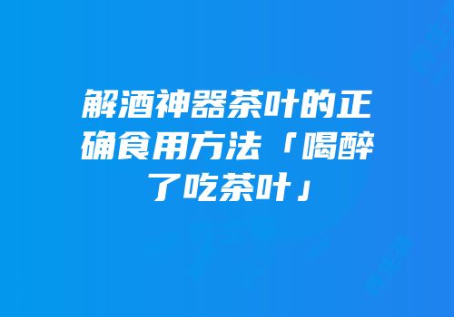 解酒神器茶叶的正确食用方法「喝醉了吃茶叶」
