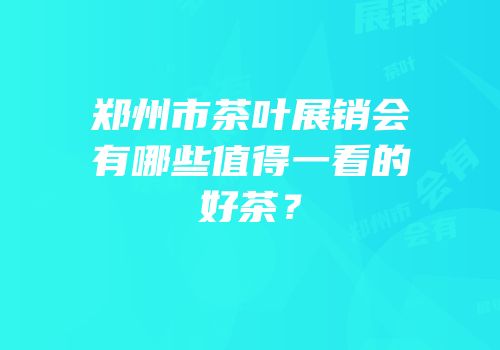 郑州市茶叶展销会有哪些值得一看的好茶？
