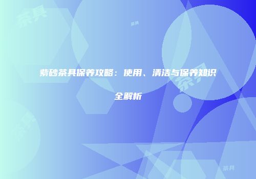 紫砂茶具保养攻略：使用、清洁与保养知识全解析