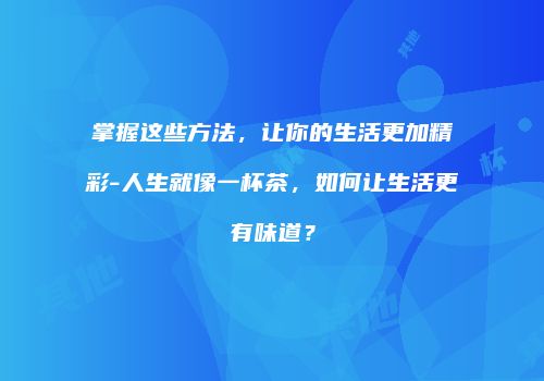 掌握这些方法，让你的生活更加精彩-人生就像一杯茶，如何让生活更有味道？